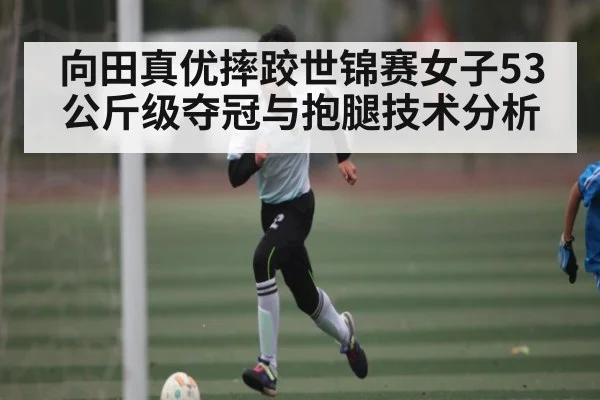 向田真优摔跤世锦赛女子53公斤级夺冠与抱腿技术分析